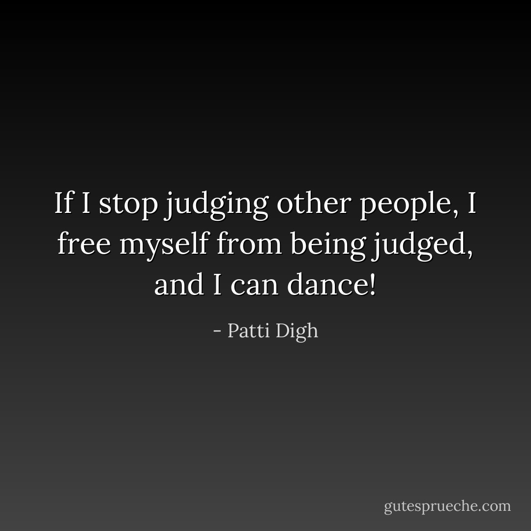 If I stop judging other people, I free myself from being judged, and I can dance! - Patti Digh