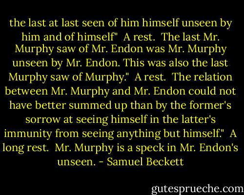 the last at last seen of him<br />himself unseen by him<br />and of himself"<br /><br />A rest.<br /><br />The last Mr. Murphy saw of Mr. Endon was Mr. Murphy unseen by Mr. Endon. This was also the last Murphy saw of Murphy."<br /><br />A rest.<br /><br />The relation between Mr. Murphy and Mr. Endon could not have better summed up than by the former's sorrow at seeing himself in the latter's immunity from seeing anything but himself."<br /><br />A long rest.<br /><br />Mr. Murphy is a speck in Mr. Endon's unseen. - Samuel Beckett