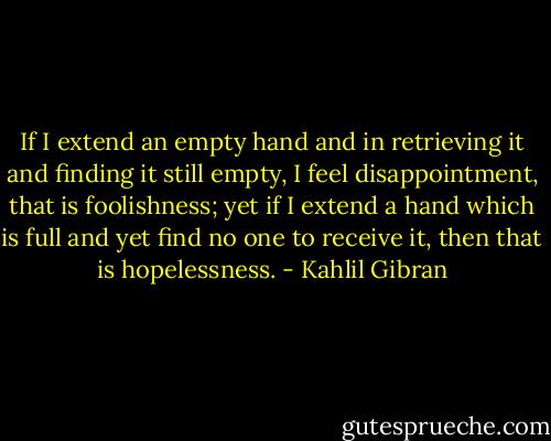 If I extend an empty hand and in retrieving it and finding it still empty, I feel disappointment, that is foolishness; yet if I extend a hand which is full and yet find no one to receive it, then that is hopelessness. - Kahlil Gibran