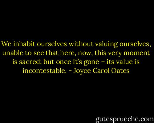We inhabit ourselves without valuing ourselves,<br />unable to see that here, now,<br />this very moment is sacred;<br />but once it’s gone –<br />its value is incontestable. - Joyce Carol Oates