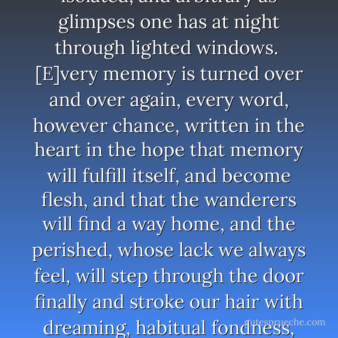 It is...difficult to describe someone, since memories are by their nature fragmented, isolated, and arbitrary as glimpses one has at night through lighted windows.<br /><br />[E]very memory is turned over and over again, every word, however chance, written in the heart in the hope that memory will fulfill itself, and become flesh, and that the wanderers will find a way home, and the perished, whose lack we always feel, will step through the door finally and stroke our hair with dreaming, habitual fondness, not having meant to keep us waiting long. - Marilynne Robinson