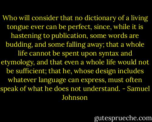 Who will consider that no dictionary of a living tongue ever can be perfect, since, while it is hastening to publication, some words are budding, and some falling away; that a whole life cannot be spent upon syntax and etymology, and that even a whole life would not be sufficient; that he, whose design includes whatever language can express, must often speak of what he does not understand. - Samuel Johnson