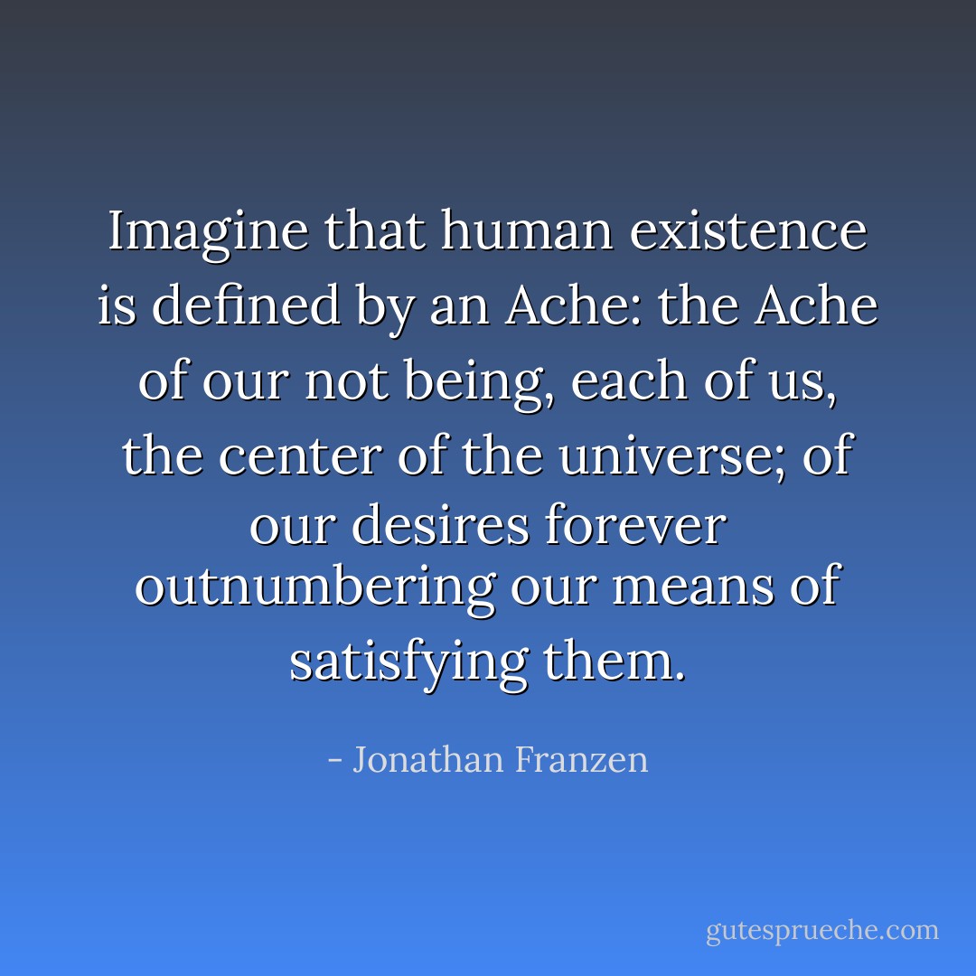 Imagine that human existence is defined by an Ache: the Ache of our not being, each of us, the center of the universe; of our desires forever outnumbering our means of satisfying them. - Jonathan Franzen