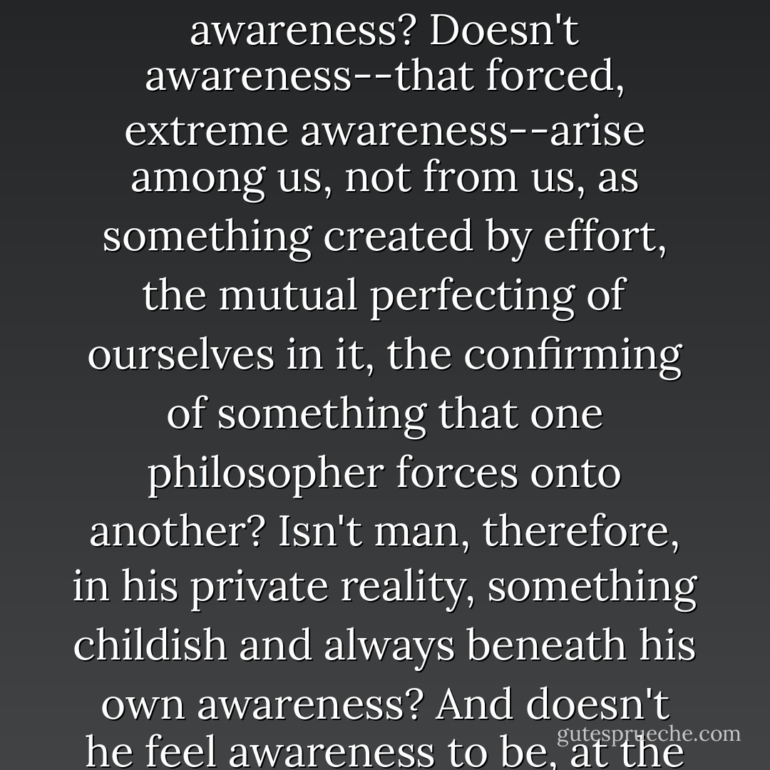 For Kierkegaard, for Heidegger, for Sartre, the more profound the awareness, the more authentic the existence. They measure honesty and the essence of experience by the degree of awareness. But is our humanity really built on awareness? Doesn't awareness--that forced, extreme awareness--arise among us, not from us, as something created by effort, the mutual perfecting of ourselves in it, the confirming of something that one philosopher forces onto another? Isn't man, therefore, in his private reality, something childish and always beneath his own awareness? And doesn't he feel awareness to be, at the same time, something alien, imposed and unimportant? If this is how it is, this furtive childhood, this concealed degradation are ready to explode your systems sooner or later. - Witold Gombrowicz