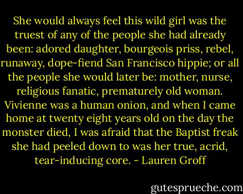 She would always feel this wild girl was the truest of any of the people she had already been: adored daughter, bourgeois priss, rebel, runaway, dope-fiend San Francisco hippie; or all the people she would later be: mother, nurse, religious fanatic, prematurely old woman. Vivienne was a human onion, and when I came home at twenty eight years old on the day the monster died, I was afraid that the Baptist freak she had peeled down to was her true, acrid, tear-inducing core. - Lauren Groff