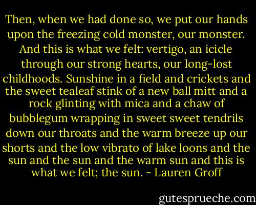 Then, when we had done so, we put our hands upon the freezing cold monster, our monster. And this is what we felt: vertigo, an icicle through our strong hearts, our long-lost childhoods. Sunshine in a field and crickets and the sweet tealeaf stink of a new ball mitt and a rock glinting with mica and a chaw of bubblegum wrapping in sweet sweet tendrils down our throats and the warm breeze up our shorts and the low vibrato of lake loons and the sun and the sun and the warm sun and this is what we felt; the sun. - Lauren Groff