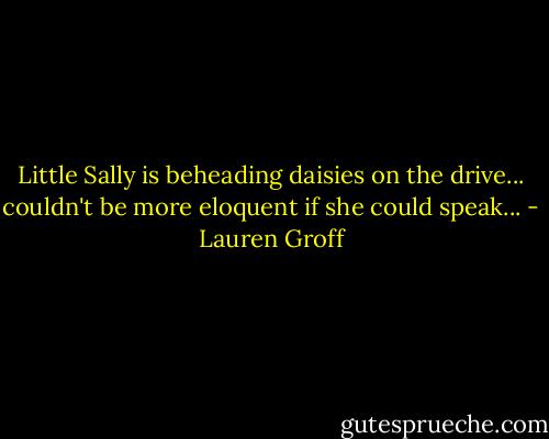 Little Sally is beheading daisies on the drive... couldn't be more eloquent if she could speak... - Lauren Groff