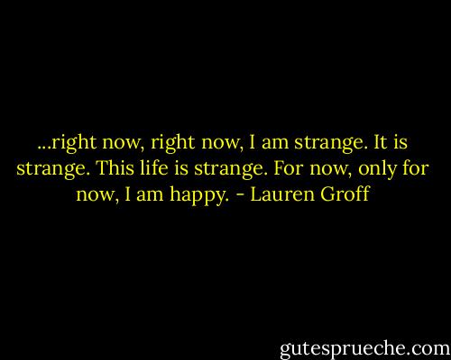 ...right now, right now, I am strange. It is strange. This life is strange. For now, only for now, I am happy. - Lauren Groff