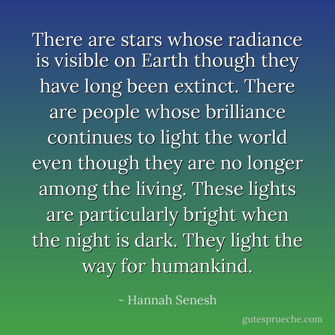 There are stars whose radiance is visible on Earth though they have long been extinct. There are people whose brilliance continues to light the world even though they are no longer among the living. These lights are particularly bright when the night is dark. They light the way for humankind. - Hannah Senesh