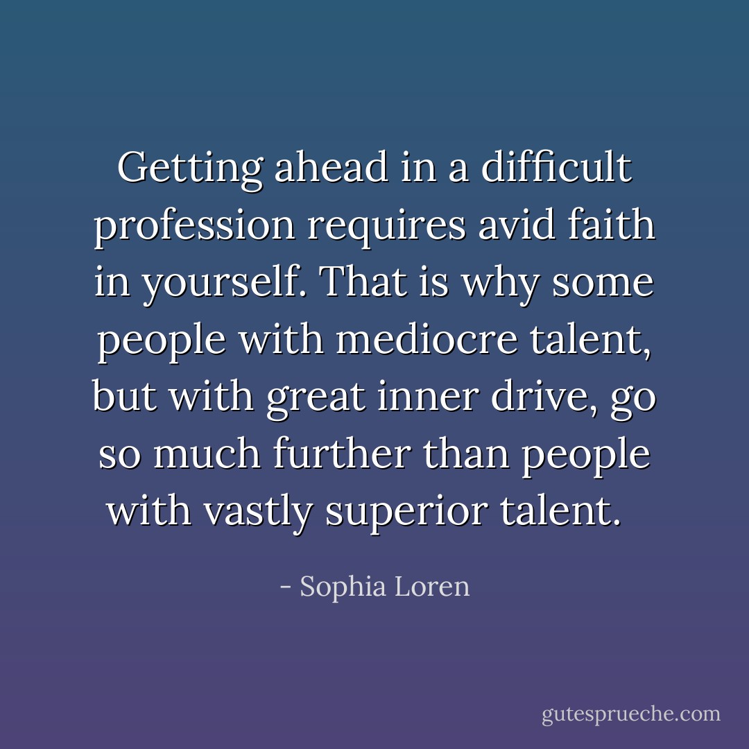 Getting ahead in a difficult profession requires avid faith in yourself. That is why some people with mediocre talent, but with great inner drive, go so much further than people with vastly superior talent. <br /> - Sophia Loren