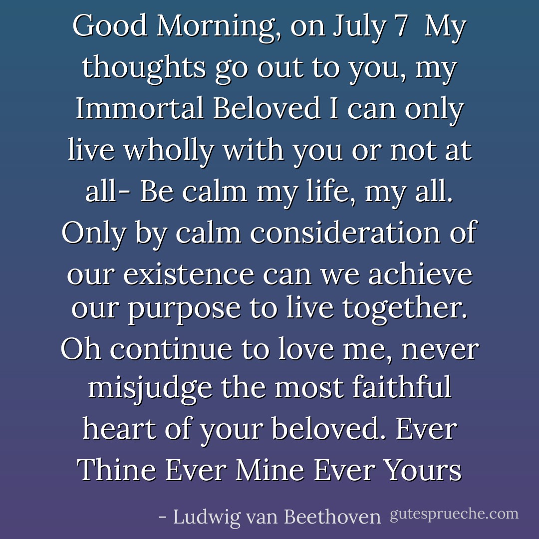 Good Morning, on July 7<br /><br />My thoughts go out to you, my Immortal Beloved I can only live wholly with you or not at all-<br />Be calm my life, my all. Only by calm consideration of our existence can we achieve our purpose to live together. Oh continue to love me, never misjudge the most faithful heart of your beloved.<br />Ever Thine<br />Ever Mine<br />Ever Yours - Ludwig van Beethoven