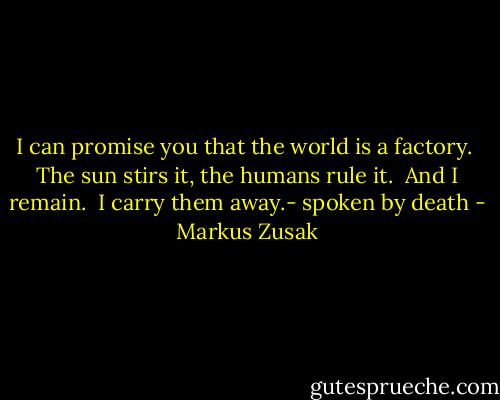 I can promise you that the world is a factory.  The sun stirs it, the humans rule it.  And I remain.  I carry them away.- spoken by death - Markus Zusak