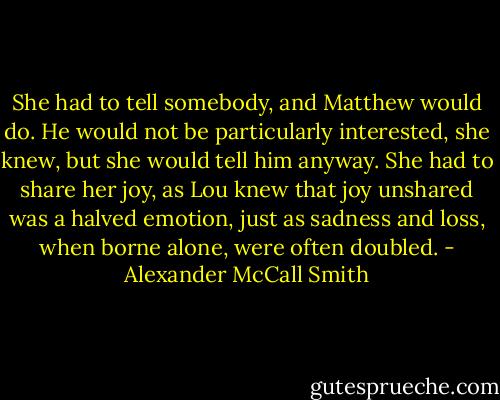 She had to tell somebody, and Matthew would do. He would not be particularly interested, she knew, but she would tell him anyway. She had to share her joy, as Lou knew that joy unshared was a halved emotion, just as sadness and loss, when borne alone, were often doubled. - Alexander McCall Smith