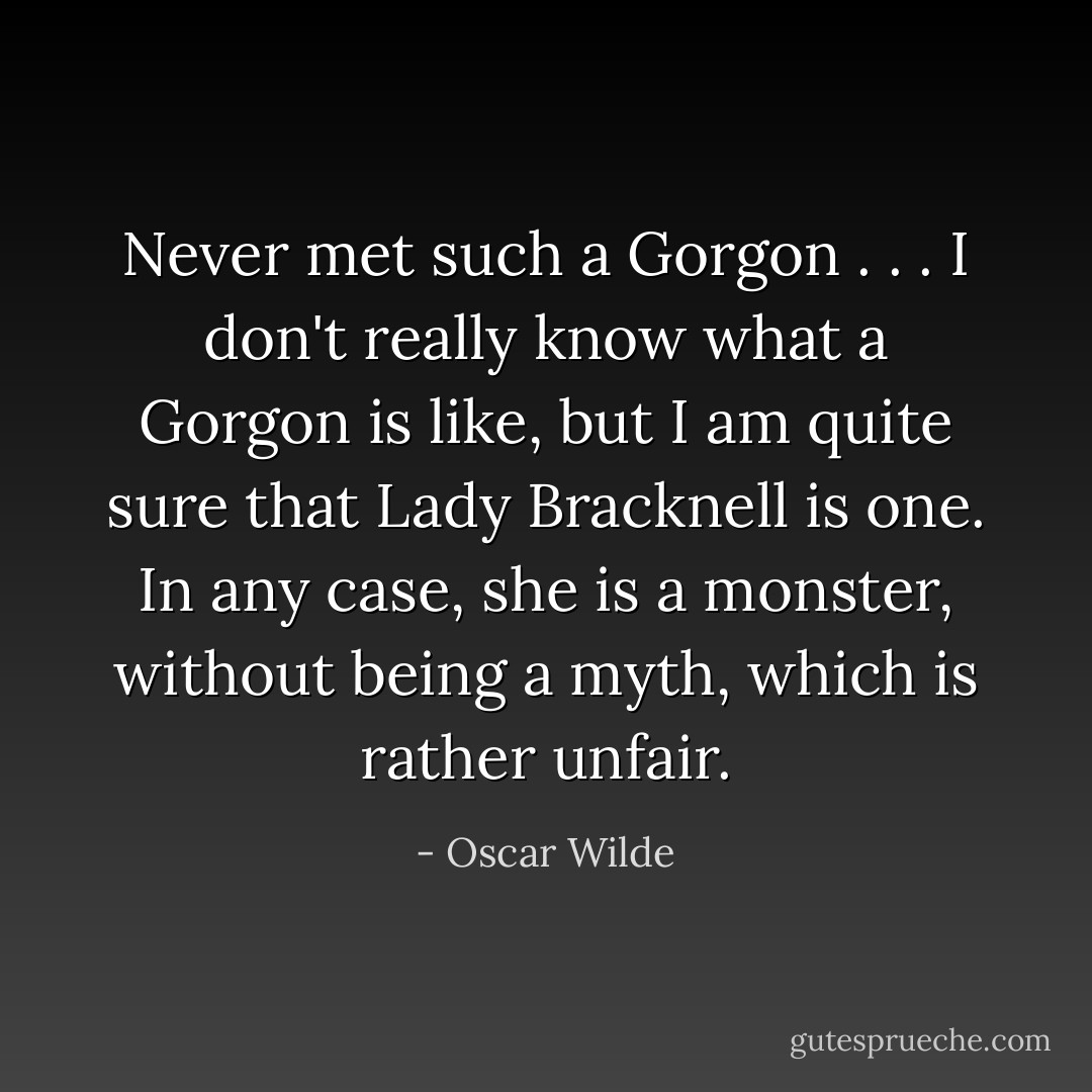 Never met such a Gorgon . . . I don't really know what a Gorgon is like, but I am quite sure that Lady Bracknell is one. In any case, she is a monster, without being a myth, which is rather unfair. - Oscar Wilde
