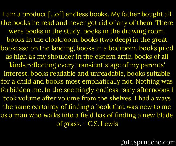 I am a product [...of] endless books. My father bought all the books he read and never got rid of any of them. There were books in the study, books in the drawing room, books in the cloakroom, books (two deep) in the great bookcase on the landing, books in a bedroom, books piled as high as my shoulder in the cistern attic, books of all kinds reflecting every transient stage of my parents' interest, books readable and unreadable, books suitable for a child and books most emphatically not. Nothing was forbidden me. In the seemingly endless rainy afternoons I took volume after volume from the shelves. I had always the same certainty of finding a book that was new to me as a man who walks into a field has of finding a new blade of grass. - C.S. Lewis