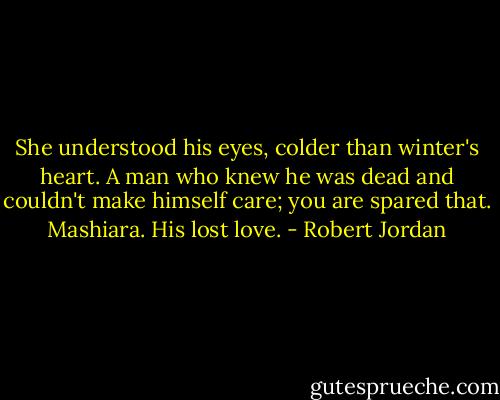 She understood his eyes, colder than winter's heart. A man who knew he was dead and couldn't make himself care; you are spared that. Mashiara. His lost love. - Robert Jordan