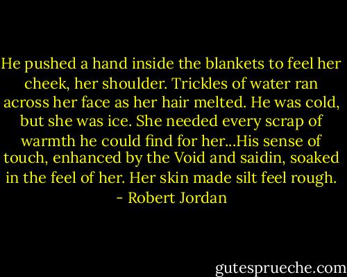 He pushed a hand inside the blankets to feel her cheek, her shoulder. Trickles of water ran across her face as her hair melted. He was cold, but she was ice. She needed every scrap of warmth he could find for her...His sense of touch, enhanced by the Void and saidin, soaked in the feel of her. Her skin made silt feel rough. - Robert Jordan