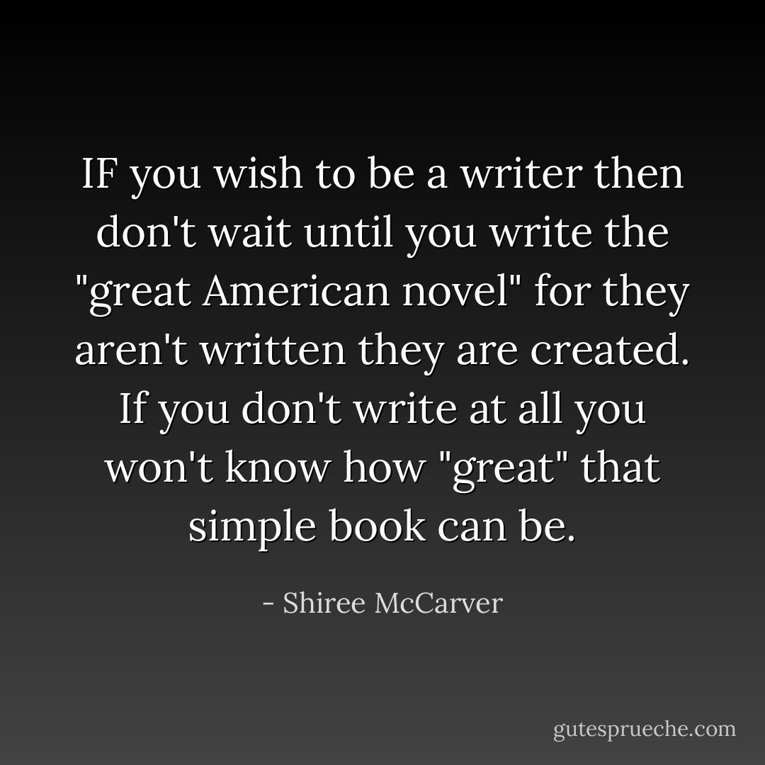 IF you wish to be a writer then don't wait until you write the "great American novel" for they aren't written they are created. If you don't write at all you won't know how "great" that simple book can be. - Shiree McCarver