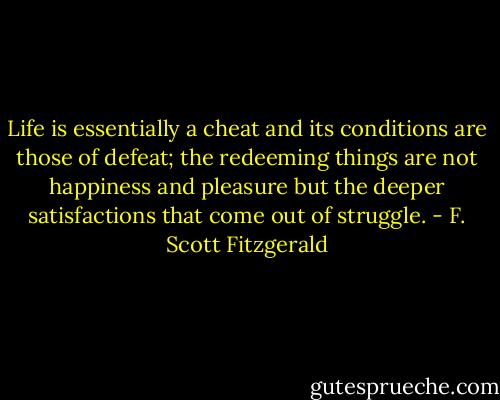 Life is essentially a cheat and its conditions are those of defeat; the redeeming things are not happiness and pleasure but the deeper satisfactions that come out of struggle. - F. Scott Fitzgerald