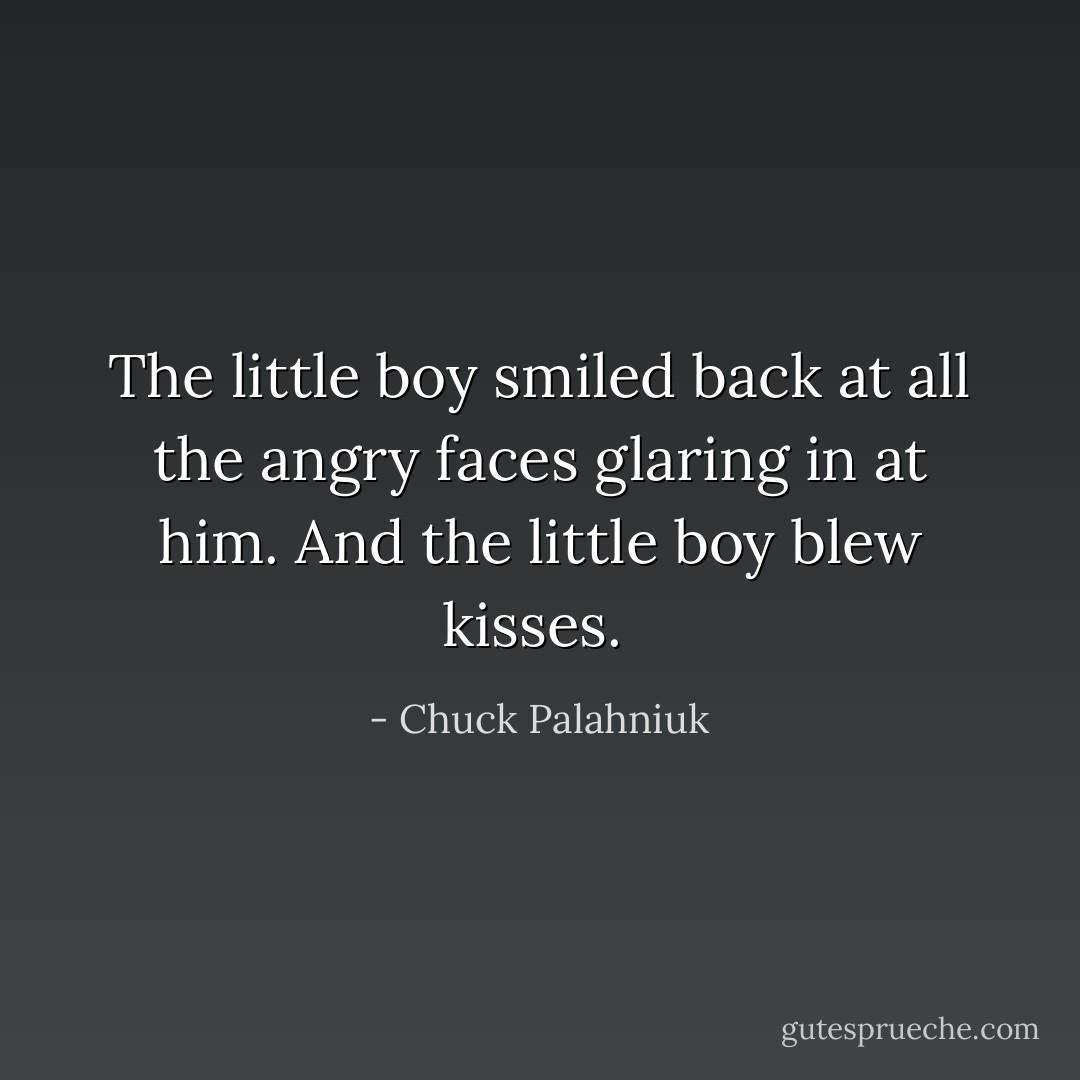 The little boy smiled back at all the angry faces glaring in at him. And the little boy blew kisses.  - Chuck Palahniuk