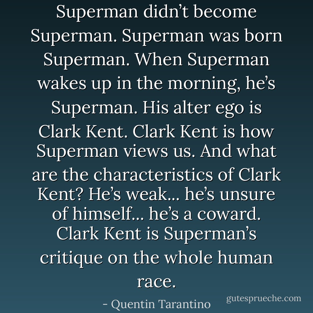 Superman didn’t become Superman. Superman was born Superman. When Superman wakes up in the morning, he’s Superman. His alter ego is Clark Kent. Clark Kent is how Superman views us. And what are the characteristics of Clark Kent? He’s weak... he’s unsure of himself... he’s a coward. Clark Kent is Superman’s critique on the whole human race. - Quentin Tarantino