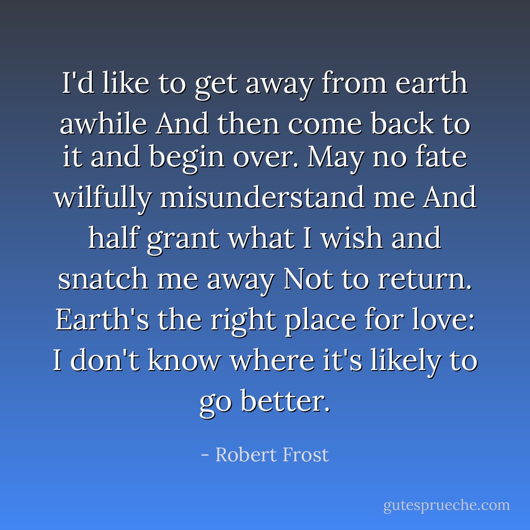 I'd like to get away from earth awhile<br />And then come back to it and begin over.<br />May no fate wilfully misunderstand me<br />And half grant what I wish and snatch me away<br />Not to return. Earth's the right place for love:<br />I don't know where it's likely to go better. - Robert Frost