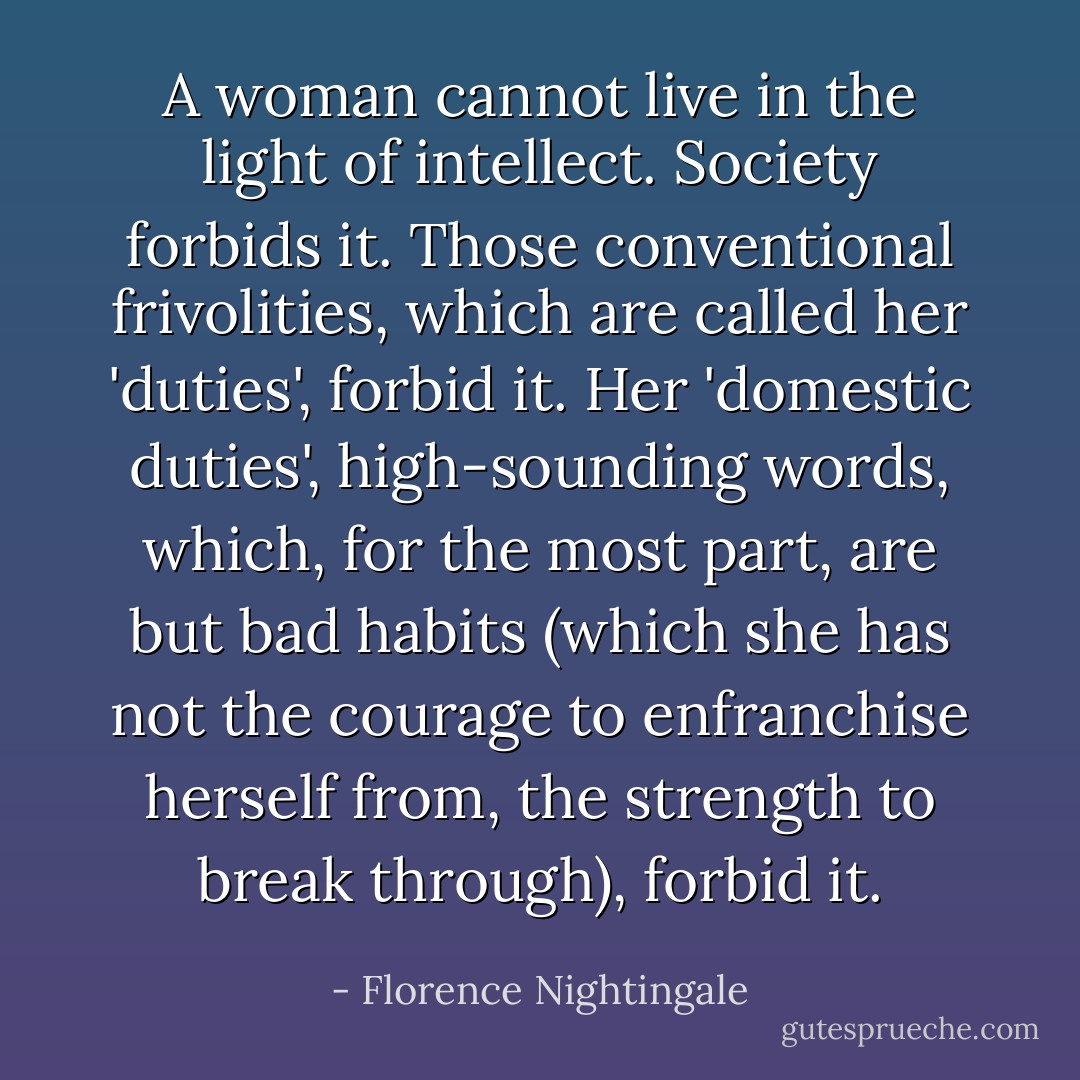 A woman cannot live in the light of intellect. Society forbids it. Those conventional frivolities, which are called her 'duties', forbid it. Her 'domestic duties', high-sounding words, which, for the most part, are but bad habits (which she has not the courage to enfranchise herself from, the strength to break through), forbid it. - Florence Nightingale