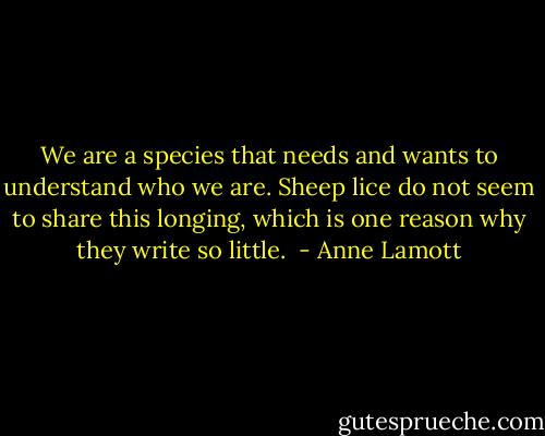 We are a species that needs and wants to understand who we are. Sheep lice do not seem to share this longing, which is one reason why they write so little.  - Anne Lamott
