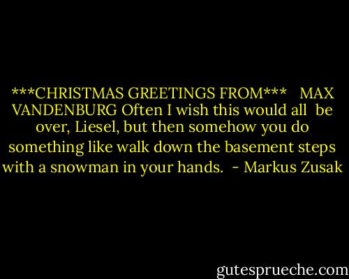 ***CHRISTMAS GREETINGS FROM*** <br /> MAX VANDENBURG<br />Often I wish this would all <br />be over, Liesel, but then somehow you do something like walk down the basement steps with a snowman in your hands.  - Markus Zusak