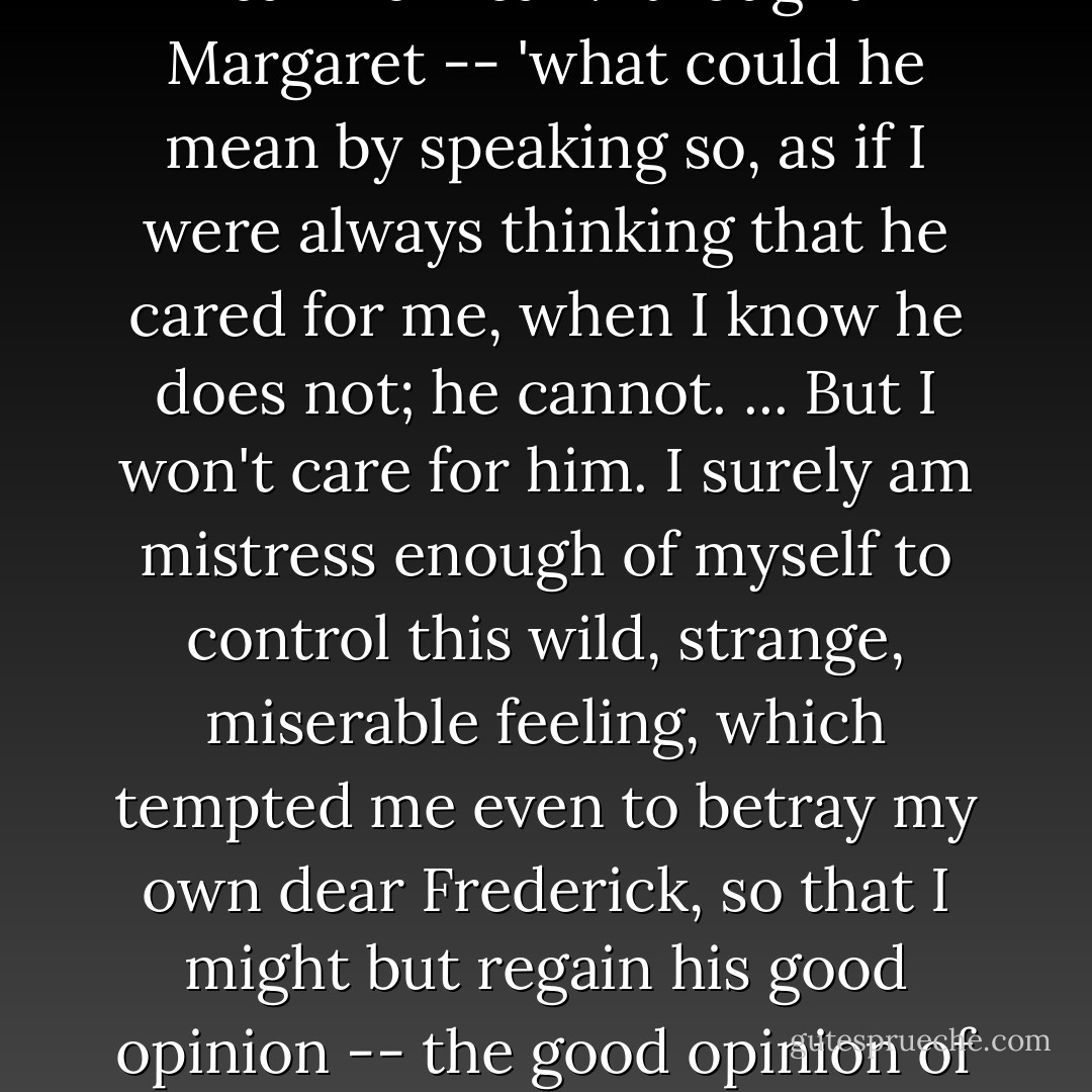 I thought, perhaps you might have had something to say, but I see we are nothing to each other. If you're quite convinced that any foolish passion on my part is entirely over, I will wish you good afternoon.' <br /><br />'What can he mean?' thought Margaret -- 'what could he mean by speaking so, as if I were always thinking that he cared for me, when I know he does not; he cannot. ... But I won't care for him. I surely am mistress enough of myself to control this wild, strange, miserable feeling, which tempted me even to betray my own dear Frederick, so that I might but regain his good opinion -- the good opinion of a man who takes such pains to tell me that I am nothing to him. Come! poor little heart! be cheery and brave. We'll be a great deal to one another, if we are thrown off and left desolate. - Elizabeth Gaskell