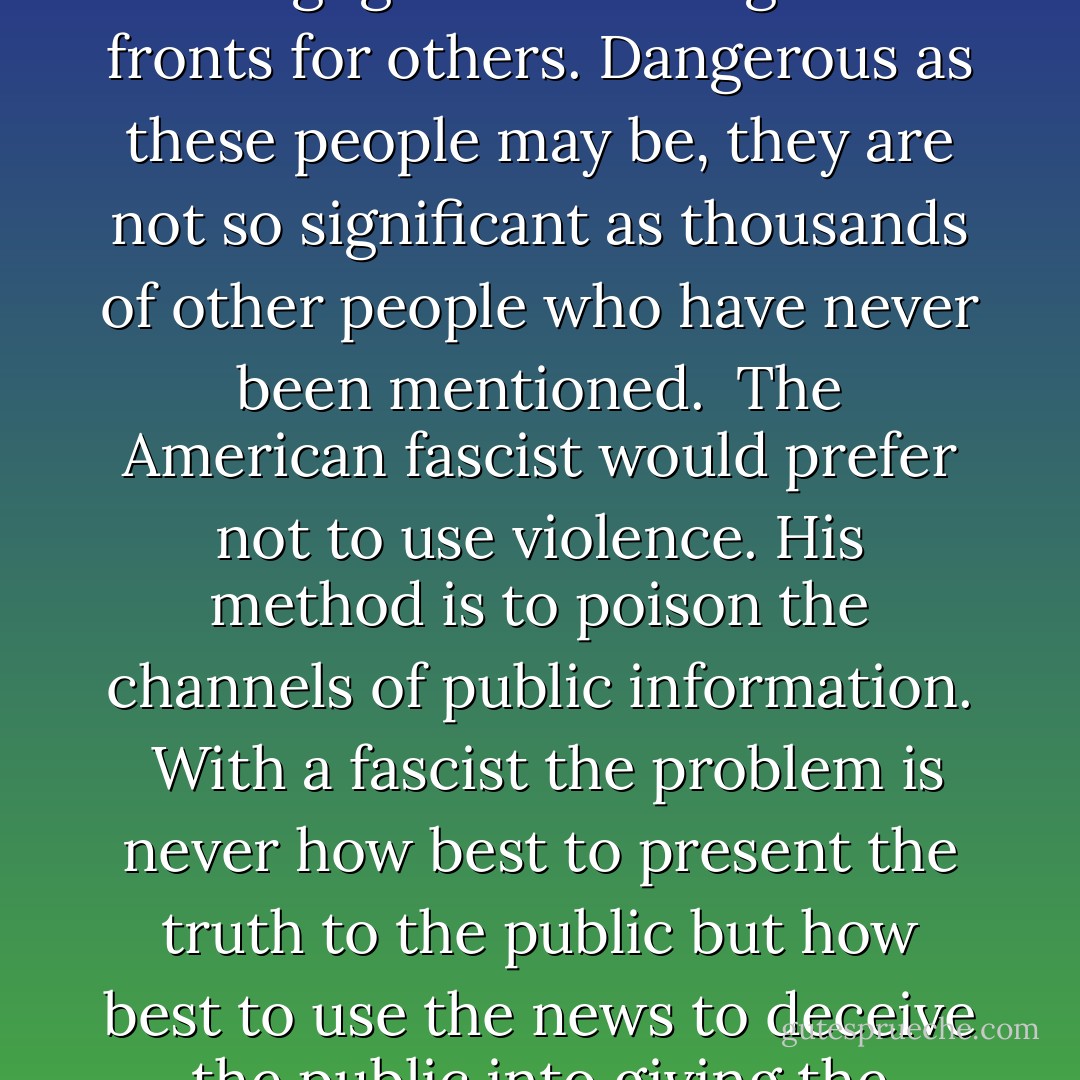 The obvious types of American fascists are dealt with on the air and in the press. These demagogues and stooges are fronts for others. Dangerous as these people may be, they are not so significant as thousands of other people who have never been mentioned.<br /><br />The American fascist would prefer not to use violence. His method is to poison the channels of public information.<br /><br />With a fascist the problem is never how best to present the truth to the public but how best to use the news to deceive the public into giving the fascist and his group more money or more power. - Henry A. Wallace