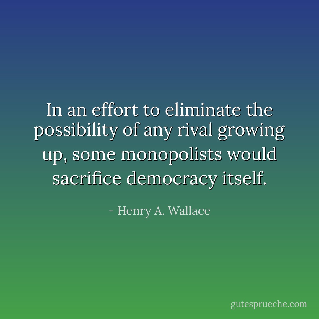 In an effort to eliminate the possibility of any rival growing up, some monopolists would sacrifice democracy itself. - Henry A. Wallace