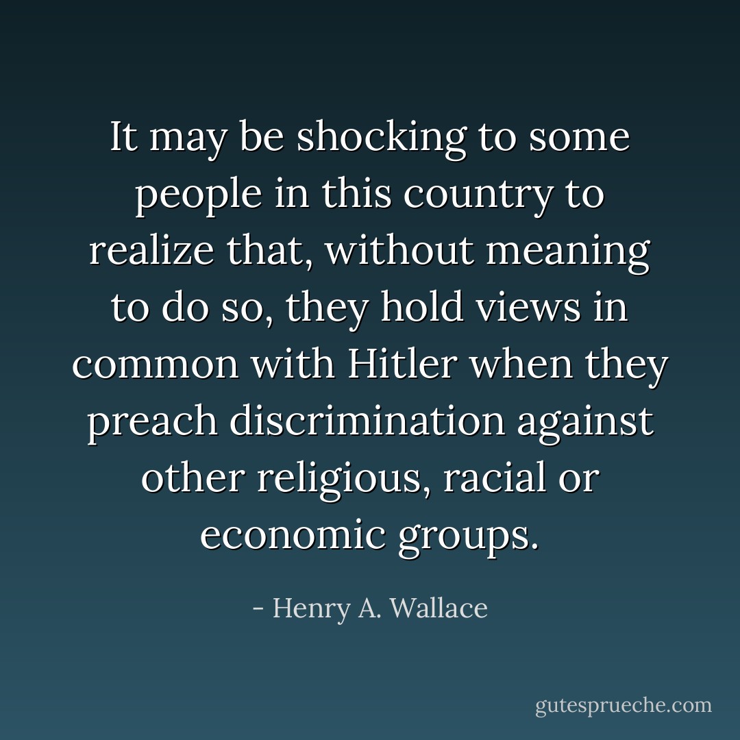 It may be shocking to some people in this country to realize that, without meaning to do so, they hold views in common with Hitler when they preach discrimination against other religious, racial or economic groups. - Henry A. Wallace
