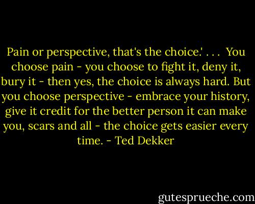 Pain or perspective, that's the choice.'<br />. . . <br />You choose pain - you choose to fight it, deny it, bury it - then yes, the choice is always hard. But you choose perspective - embrace your history, give it credit for the better person it can make you, scars and all - the choice gets easier every time. - Ted Dekker