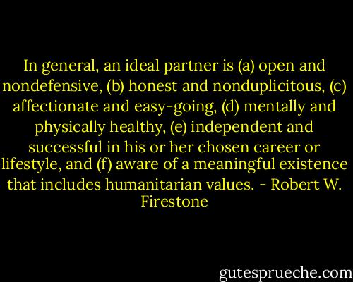 In general, an ideal partner is (a) open and nondefensive, (b) honest and nonduplicitous, (c) affectionate and easy-going, (d) mentally and physically healthy, (e) independent and successful in his or her chosen career or lifestyle, and (f) aware of a meaningful existence that includes humanitarian values. - Robert W. Firestone