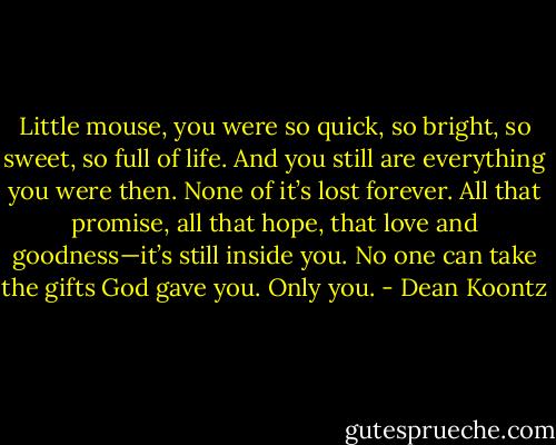 Little mouse, you were so quick, so bright, so sweet, so full of life. And you still are everything you were then. None of it’s lost forever. All that promise, all that hope, that love and goodness—it’s still inside you. No one can take the gifts God gave you. Only you. - Dean Koontz