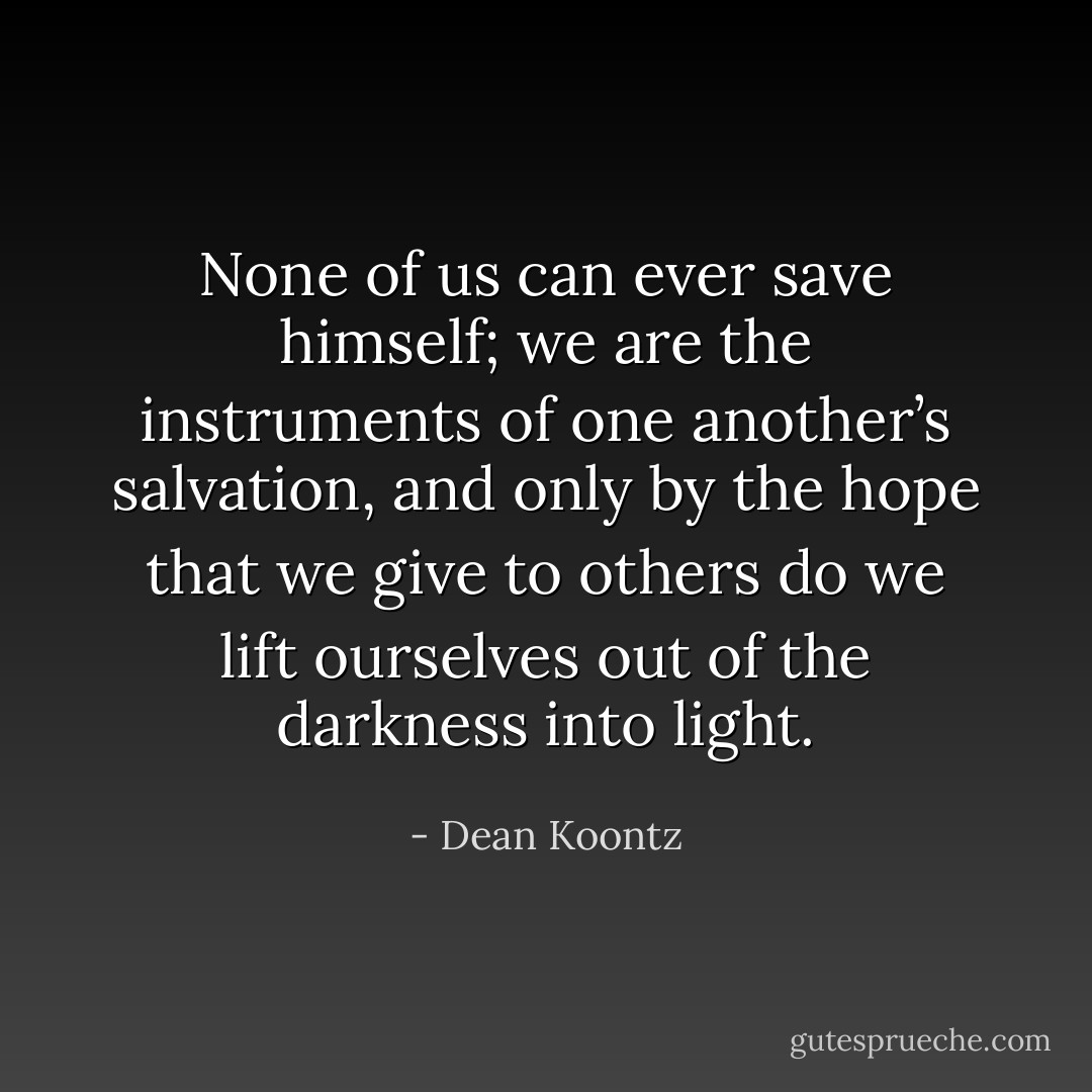 None of us can ever save himself; we are the instruments of one another’s salvation, and only by the hope that we give to others do we lift ourselves out of the darkness into light. - Dean Koontz