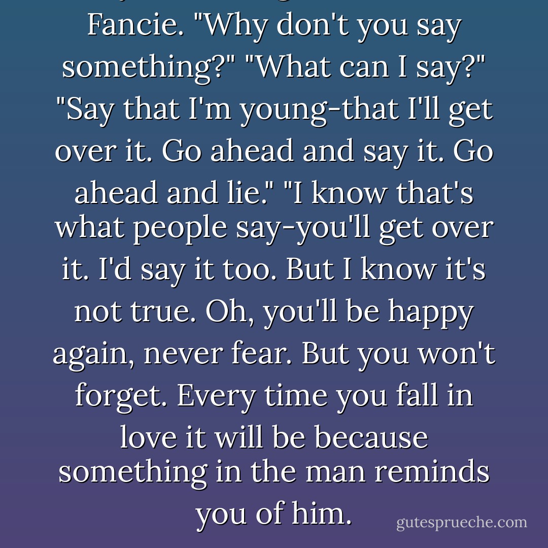 Say something," demanded Fancie. "Why don't you say something?"<br />"What can I say?"<br />"Say that I'm young-that I'll get over it. Go ahead and say it. Go ahead and lie."<br />"I know that's what people say-you'll get over it. I'd say it too. But I know it's not true. Oh, you'll be happy again, never fear. But you won't forget. Every time you fall in love it will be because something in the man reminds you of him. - Betty  Smith