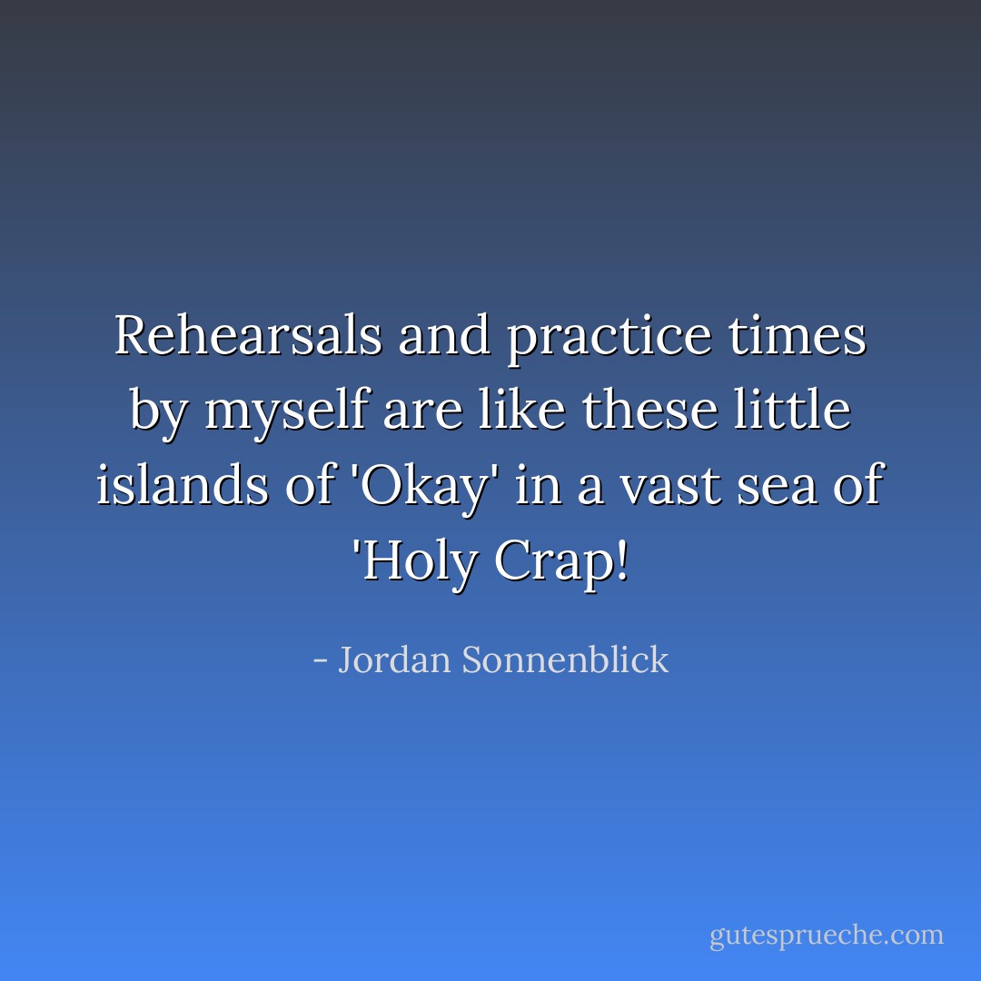 Rehearsals and practice times by myself are like these little islands of 'Okay' in a vast sea of 'Holy Crap! - Jordan Sonnenblick