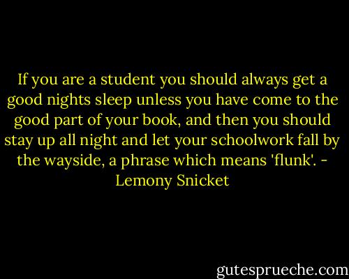 If you are a student you should always get a good nights sleep unless you have come to the good part of your book, and then you should stay up all night and let your schoolwork fall by the wayside, a phrase which means 'flunk'. - Lemony Snicket