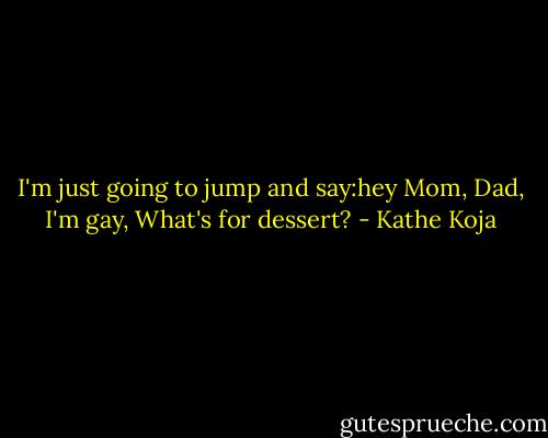 I'm just going to jump and say:hey Mom, Dad, I'm gay, What's for dessert? - Kathe Koja