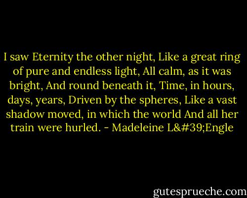 I saw Eternity the other night,<br />Like a great ring of pure and endless light,<br />All calm, as it was bright,<br />And round beneath it, Time, in hours, days, years,<br />Driven by the spheres,<br />Like a vast shadow moved, in which the world<br />And all her train were hurled. - Madeleine L'Engle
