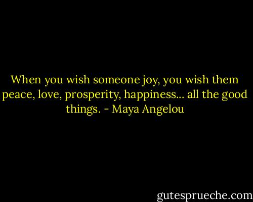 When you wish someone joy, you wish them peace, love, prosperity, happiness... all the good things. - Maya Angelou