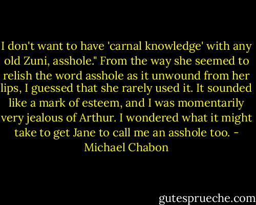 I don't want to have 'carnal knowledge' with any old Zuni, asshole." From the way she seemed to relish the word asshole as it unwound from her lips, I guessed that she rarely used it. It sounded like a mark of esteem, and I was momentarily very jealous of Arthur. I wondered what it might take to get Jane to call me an asshole too. - Michael Chabon