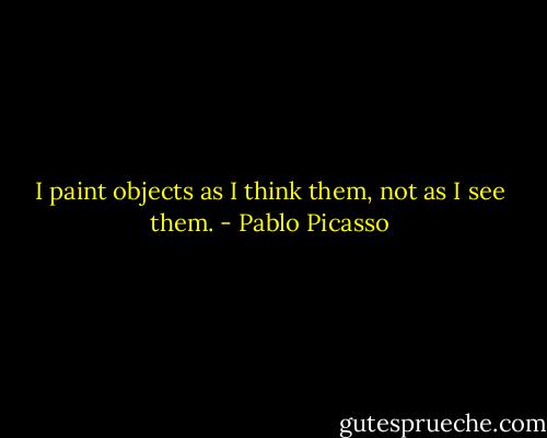 I paint objects as I think them, not as I see them. - Pablo Picasso