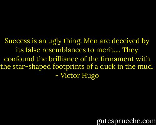Success is an ugly thing. Men are deceived by its false resemblances to merit.... They confound the brilliance of the firmament with the star-shaped footprints of a duck in the mud. - Victor Hugo