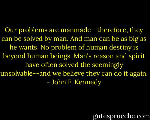Our problems are manmade--therefore, they can be solved by man. And man can be as big as he wants. No problem of human destiny is beyond human beings. Man's reason and spirit have often solved the seemingly unsolvable--and we believe they can do it again. - John F. Kennedy