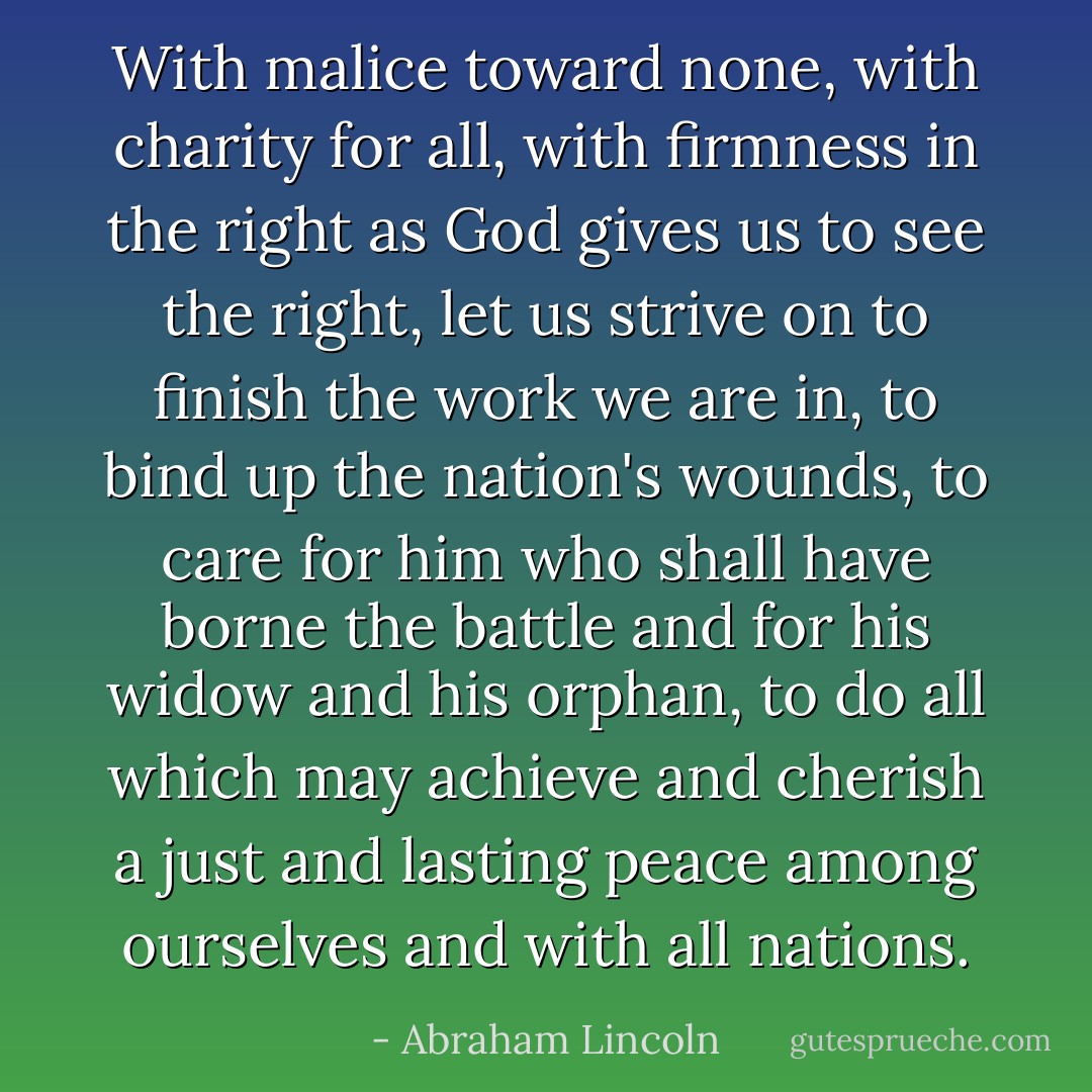 With malice toward none, with charity for all, with firmness in the right as God gives us to see the right, let us strive on to finish the work we are in, to bind up the nation's wounds, to care for him who shall have borne the battle and for his widow and his orphan, to do all which may achieve and cherish a just and lasting peace among ourselves and with all nations. - Abraham Lincoln