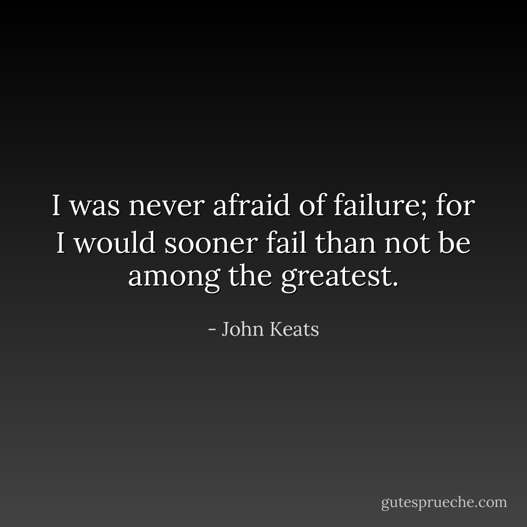 I was never afraid of failure; for I would sooner fail than not be among the greatest. - John Keats