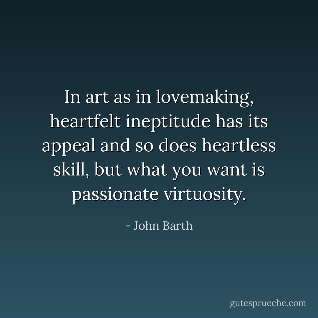 In art as in lovemaking, heartfelt ineptitude has its appeal and so does heartless skill, but what you want is passionate virtuosity. - John Barth